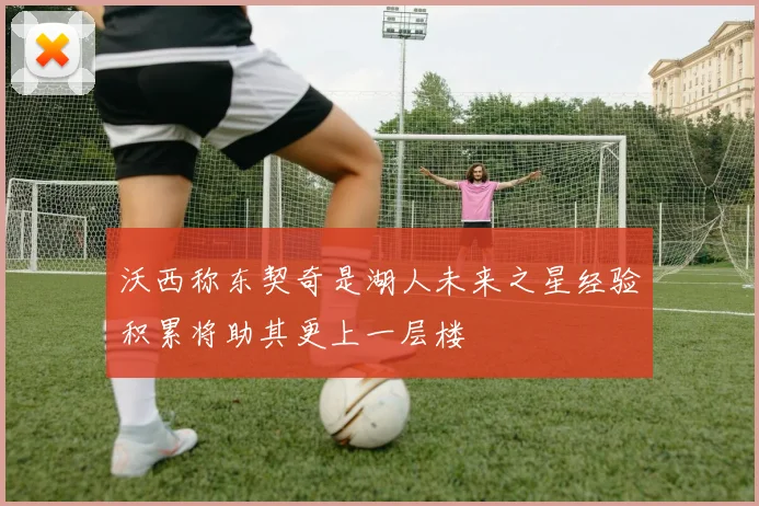 沃西称东契奇是湖人未来之星经验积累将助其更上一层楼