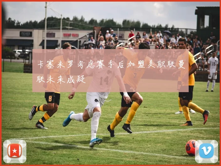 卡塞米罗考虑赛季后加盟美职联曼联未来成疑