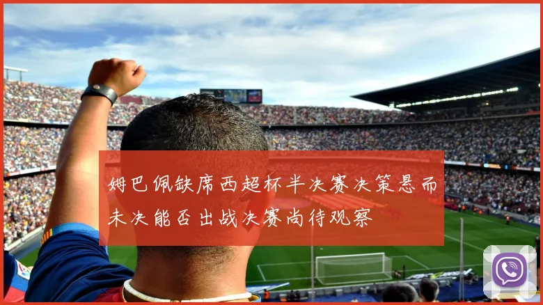 姆巴佩缺席西超杯半决赛决策悬而未决能否出战决赛尚待观察