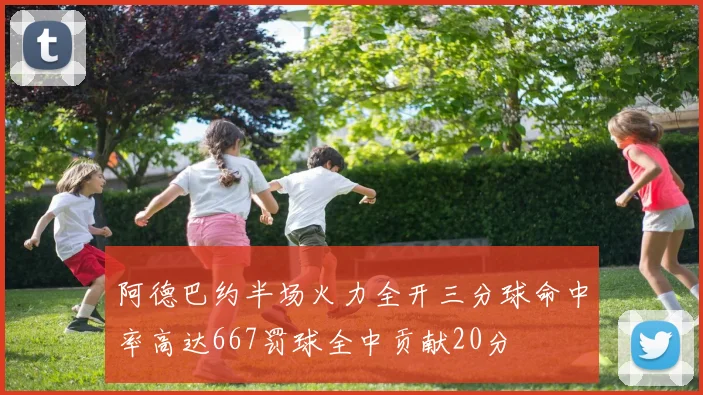 阿德巴约半场火力全开三分球命中率高达667罚球全中贡献20分