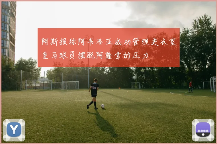 阿斯报称阿韦洛亚成功管理更衣室皇马球员摆脱阿隆索的压力