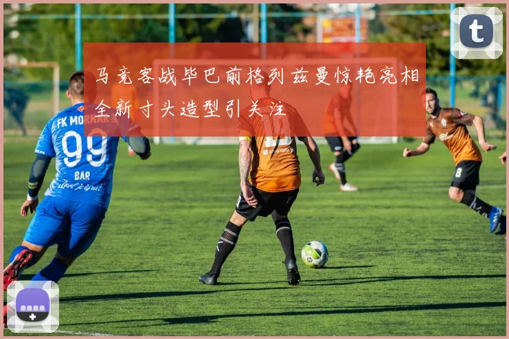 马竞客战毕巴前格列兹曼惊艳亮相全新寸头造型引关注
