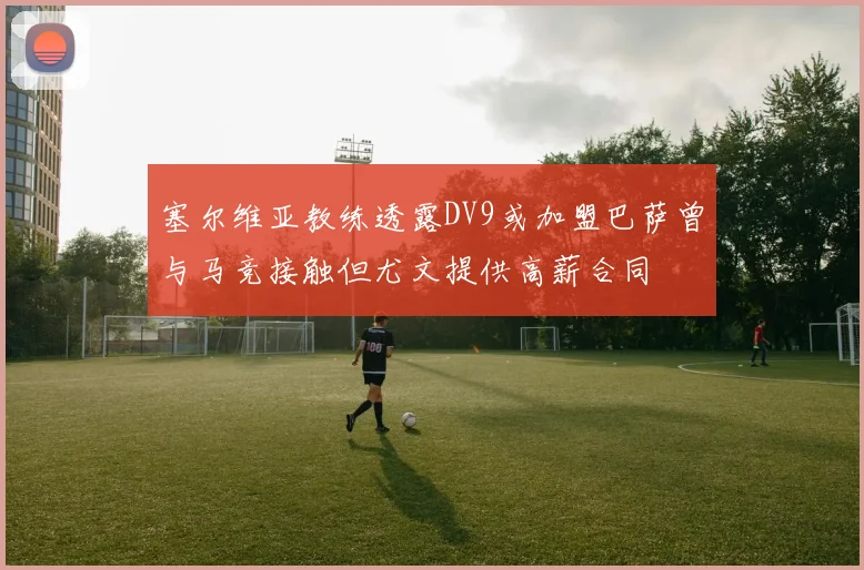 塞尔维亚教练透露DV9或加盟巴萨曾与马竞接触但尤文提供高薪合同