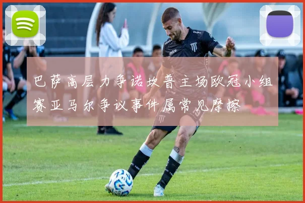 巴萨高层力争诺坎普主场欧冠小组赛亚马尔争议事件属常见摩擦