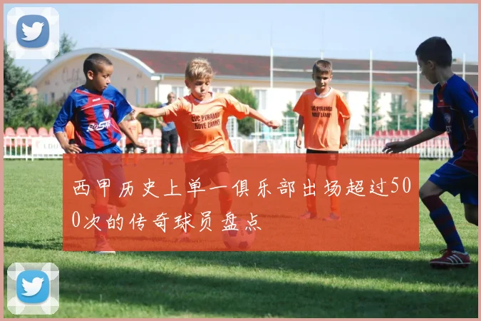 西甲历史上单一俱乐部出场超过500次的传奇球员盘点