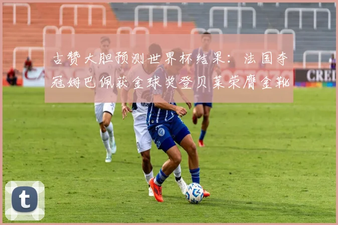 古赞大胆预测世界杯结果：法国夺冠姆巴佩获金球奖登贝莱荣膺金靴奖