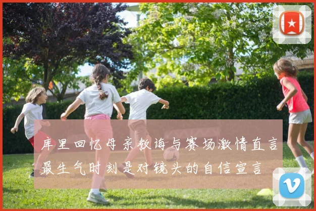 库里回忆母亲教诲与赛场激情直言最生气时刻是对镜头的自信宣言