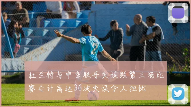 杜兰特与申京联手失误频繁三场比赛合计高达36次失误令人担忧