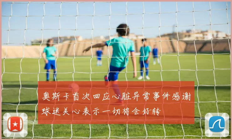 奥斯卡首次回应心脏异常事件感谢球迷关心表示一切将会好转
