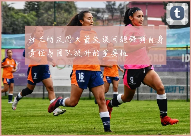 杜兰特反思火箭失误问题强调自身责任与团队提升的重要性