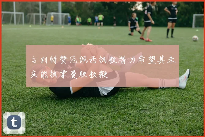 古利特赞范佩西执教潜力希望其未来能执掌曼联教鞭