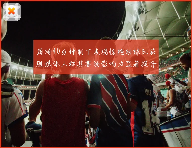 周琦40分钟制下表现惊艳助球队获胜媒体人称其赛场影响力显著提升