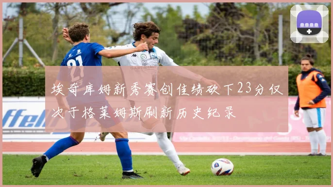 埃奇库姆新秀赛创佳绩砍下23分仅次于格莱姆斯刷新历史纪录