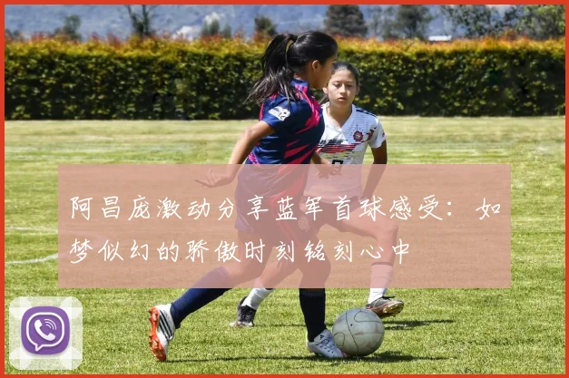 阿昌庞激动分享蓝军首球感受：如梦似幻的骄傲时刻铭刻心中
