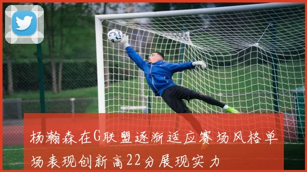 杨瀚森在G联盟逐渐适应赛场风格单场表现创新高22分展现实力