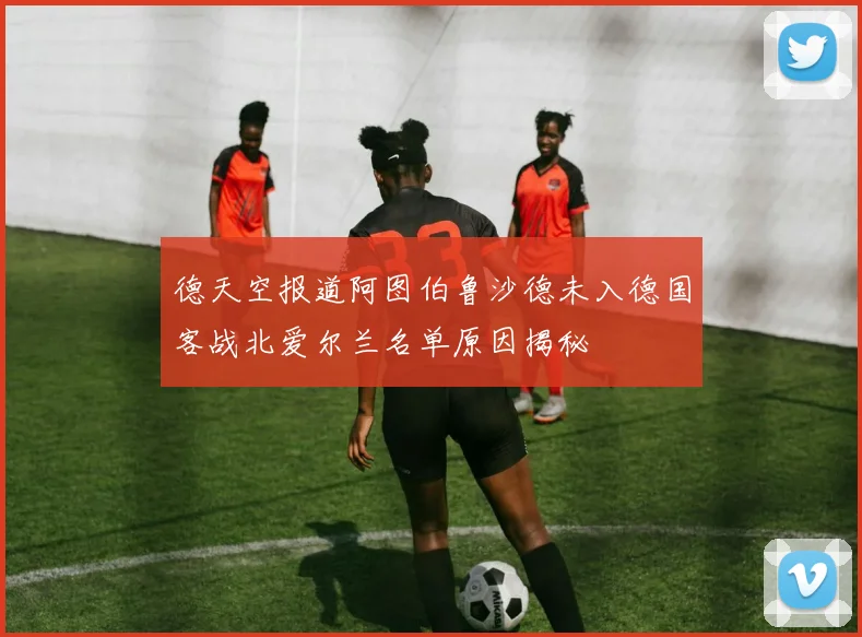 德天空报道阿图伯鲁沙德未入德国客战北爱尔兰名单原因揭秘