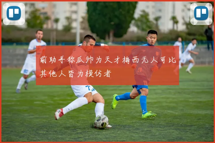 前助手称瓜帅为天才梅西无人可比其他人皆为模仿者