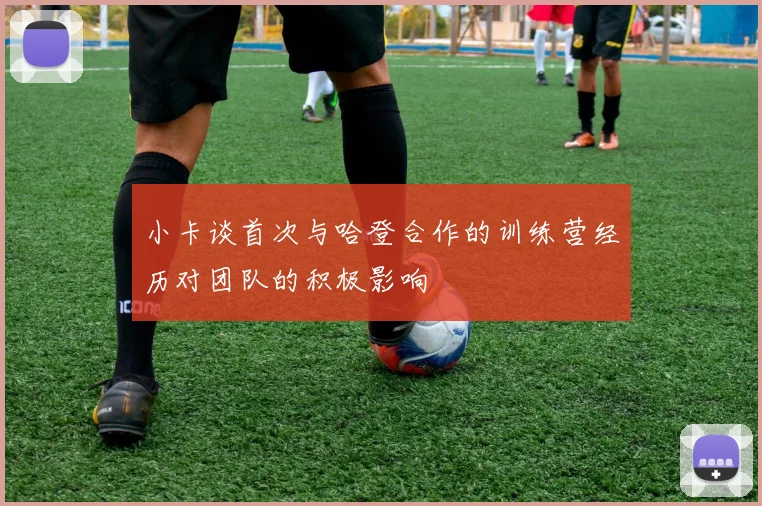 小卡谈首次与哈登合作的训练营经历对团队的积极影响