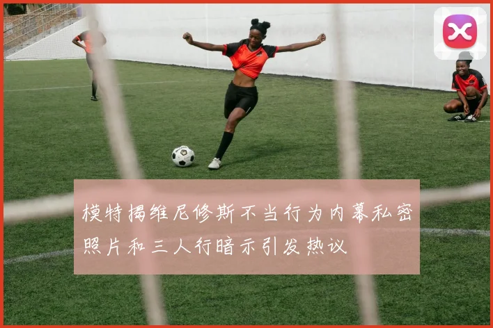 模特揭维尼修斯不当行为内幕私密照片和三人行暗示引发热议