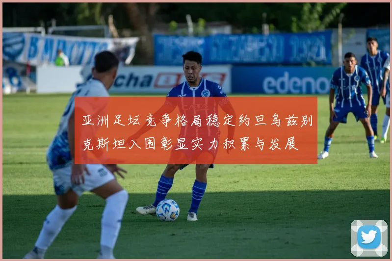 亚洲足坛竞争格局稳定约旦乌兹别克斯坦入围彰显实力积累与发展