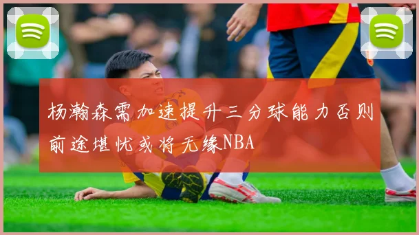 杨瀚森需加速提升三分球能力否则前途堪忧或将无缘NBA