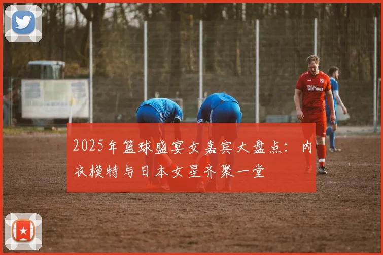 2025年篮球盛宴女嘉宾大盘点：内衣模特与日本女星齐聚一堂