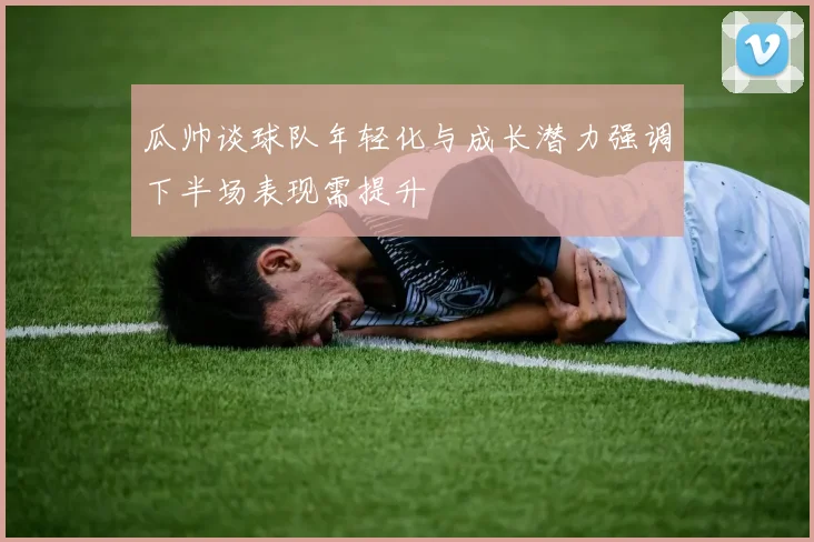 瓜帅谈球队年轻化与成长潜力强调下半场表现需提升