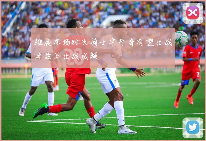 雄鹿客场对决骑士字母哥有望出战库兹马出战成疑