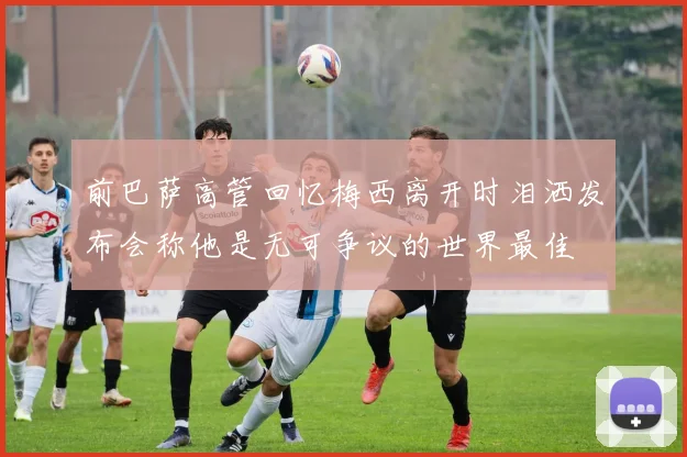 前巴萨高管回忆梅西离开时泪洒发布会称他是无可争议的世界最佳