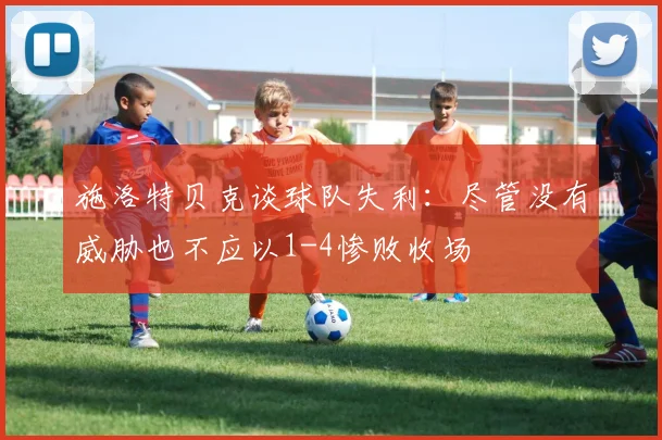 施洛特贝克谈球队失利：尽管没有威胁也不应以1-4惨败收场