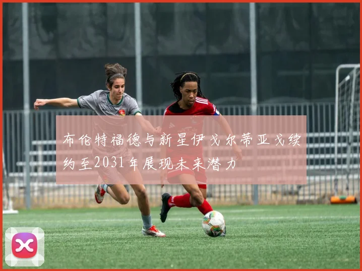 布伦特福德与新星伊戈尔蒂亚戈续约至2031年展现未来潜力