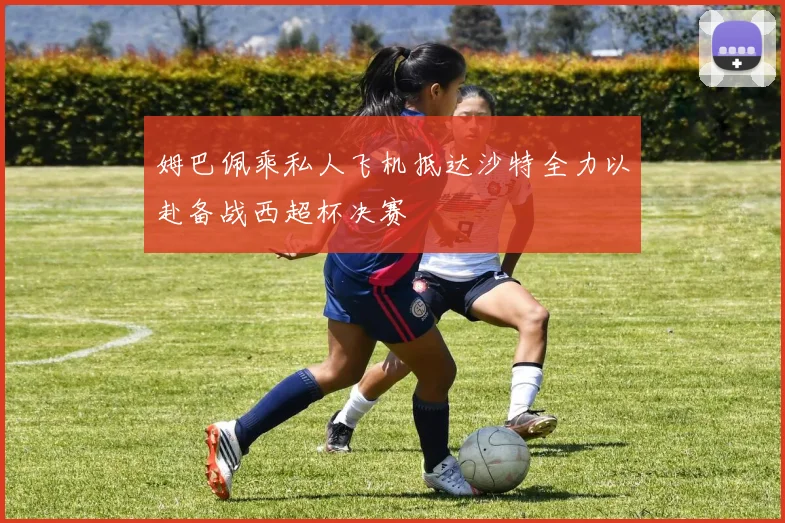姆巴佩乘私人飞机抵达沙特全力以赴备战西超杯决赛