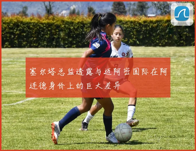 塞尔塔总监透露与迈阿密国际在阿连德身价上的巨大差异
