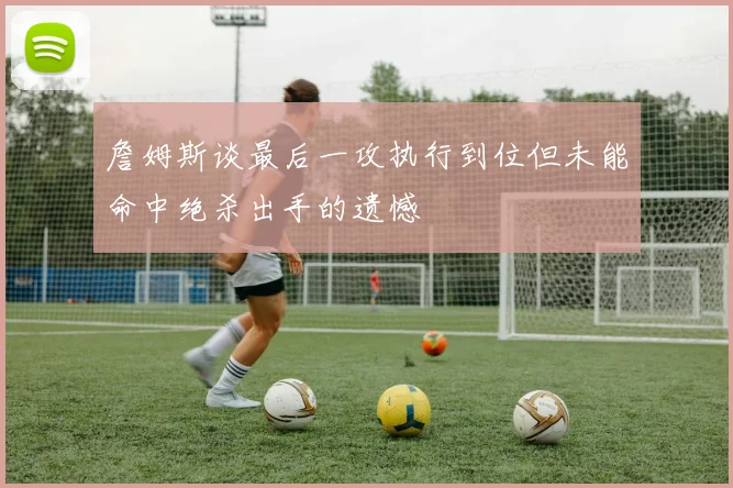 詹姆斯谈最后一攻执行到位但未能命中绝杀出手的遗憾