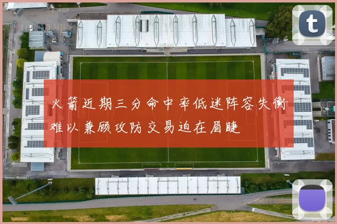 火箭近期三分命中率低迷阵容失衡难以兼顾攻防交易迫在眉睫