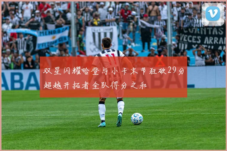 双星闪耀哈登与小卡末节狂砍29分超越开拓者全队得分之和