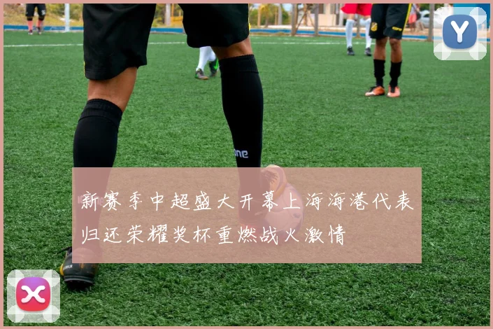 新赛季中超盛大开幕上海海港代表归还荣耀奖杯重燃战火激情