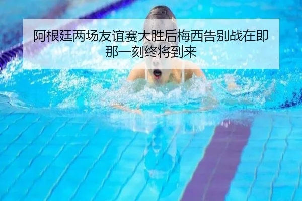 阿根廷两场友谊赛大胜后梅西告别战在即 那一刻终将到来